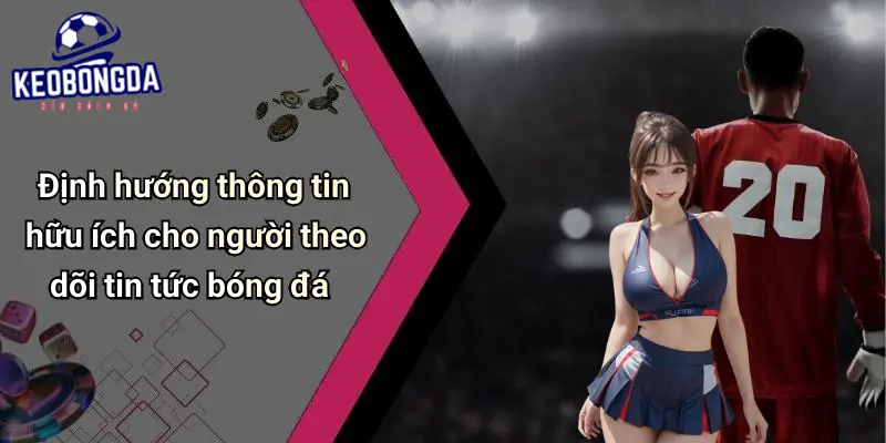 Định hướng thông tin hữu ích cho người theo dõi tin tức bóng đá